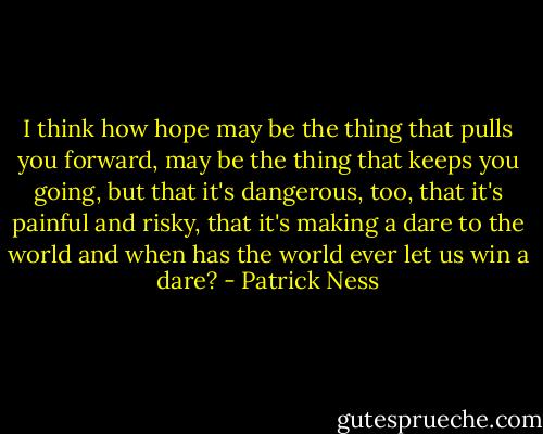 I think how hope may be the thing that pulls you forward, may be the thing that keeps you going, but that it's dangerous, too, that it's painful and risky, that it's making a dare to the world and when has the world ever let us win a dare? - Patrick Ness