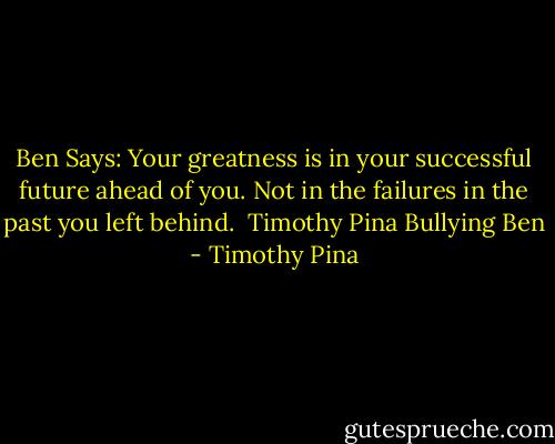 Ben Says: Your greatness is in your successful future ahead of you. Not in the failures in the past you left behind.<br /><br />Timothy Pina<br />Bullying Ben - Timothy Pina
