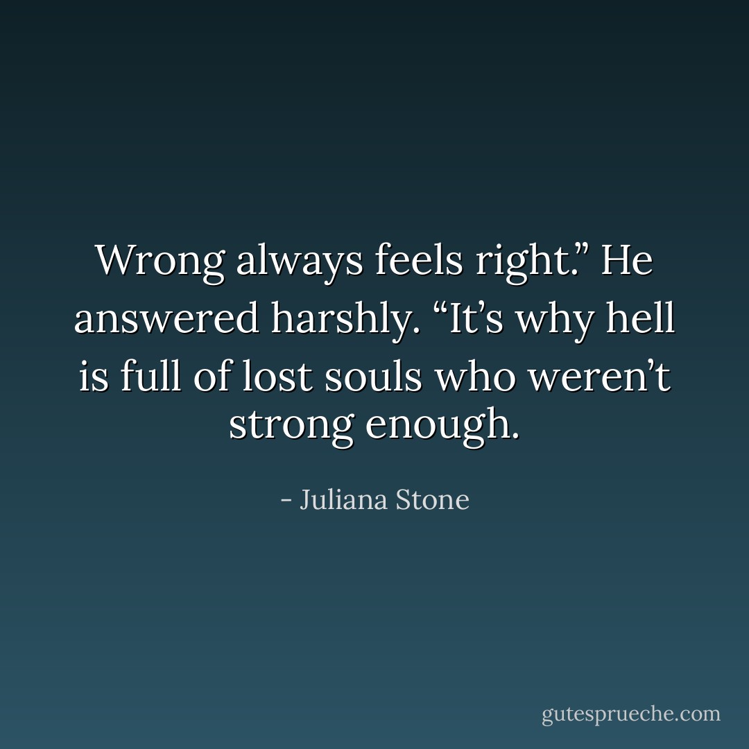 Wrong always feels right.” He answered harshly. “It’s why hell is full of lost souls who weren’t strong enough. - Juliana Stone