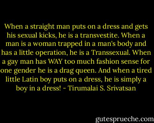 When a straight man puts on a dress and gets his sexual kicks, he is a transvestite. When a man is a woman trapped in a man's body and has a little operation, he is a Transsexual. When a gay man has WAY too much fashion sense for one gender he is a drag queen. And when a tired little Latin boy puts on a dress, he is simply a boy in a dress! - Tirumalai S. Srivatsan