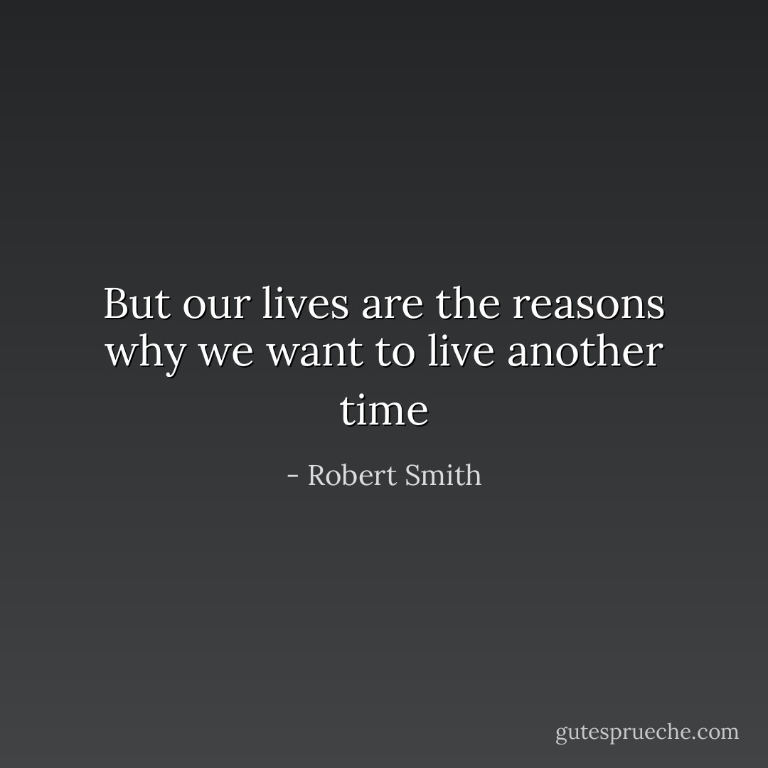 But our lives are the reasons why we want to live another time - Robert Smith