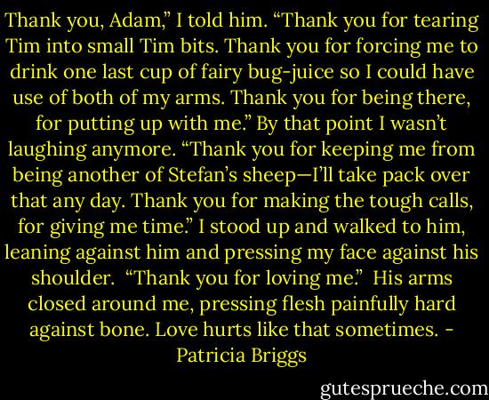 Thank you, Adam,” I told him. “Thank you for tearing Tim into small Tim bits. Thank you for forcing me to drink one last cup of fairy bug-juice so I could have use of both of my arms. Thank you for being there, for putting up with me.” By that point I wasn’t laughing anymore. “Thank you for keeping me from being another of Stefan’s sheep—I’ll take pack over that any day. Thank you for making the tough calls, for giving me time.” I stood up and walked to him, leaning against him and pressing my face against his shoulder.<br /><br />“Thank you for loving me.”<br /><br />His arms closed around me, pressing flesh painfully hard against bone. Love hurts like that sometimes. - Patricia Briggs
