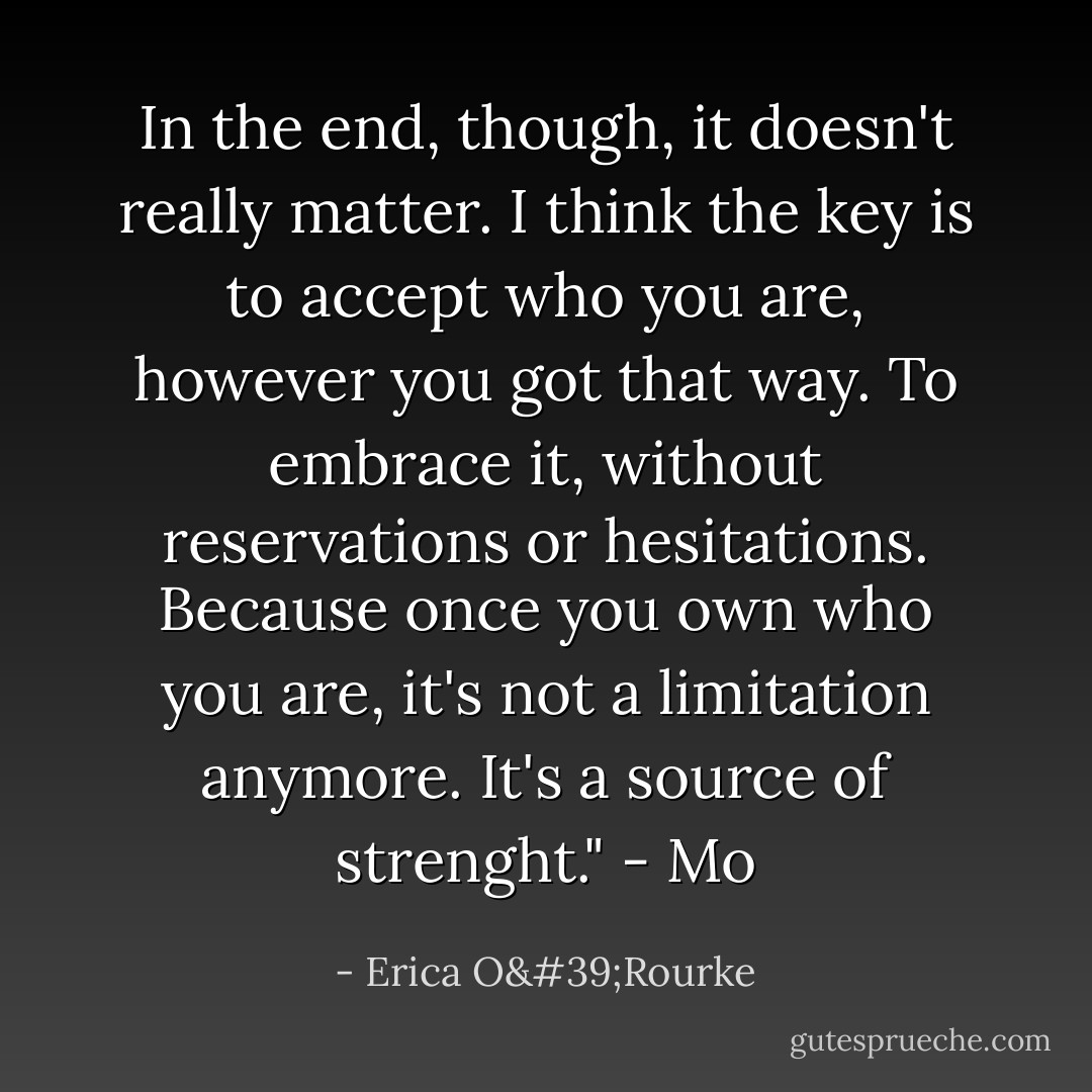 In the end, though, it doesn't really matter. I think the key is to accept who you are, however you got that way. To embrace it, without reservations or hesitations. Because once you own who you are, it's not a limitation anymore. It's a source of strenght."<br />- Mo - Erica O'Rourke