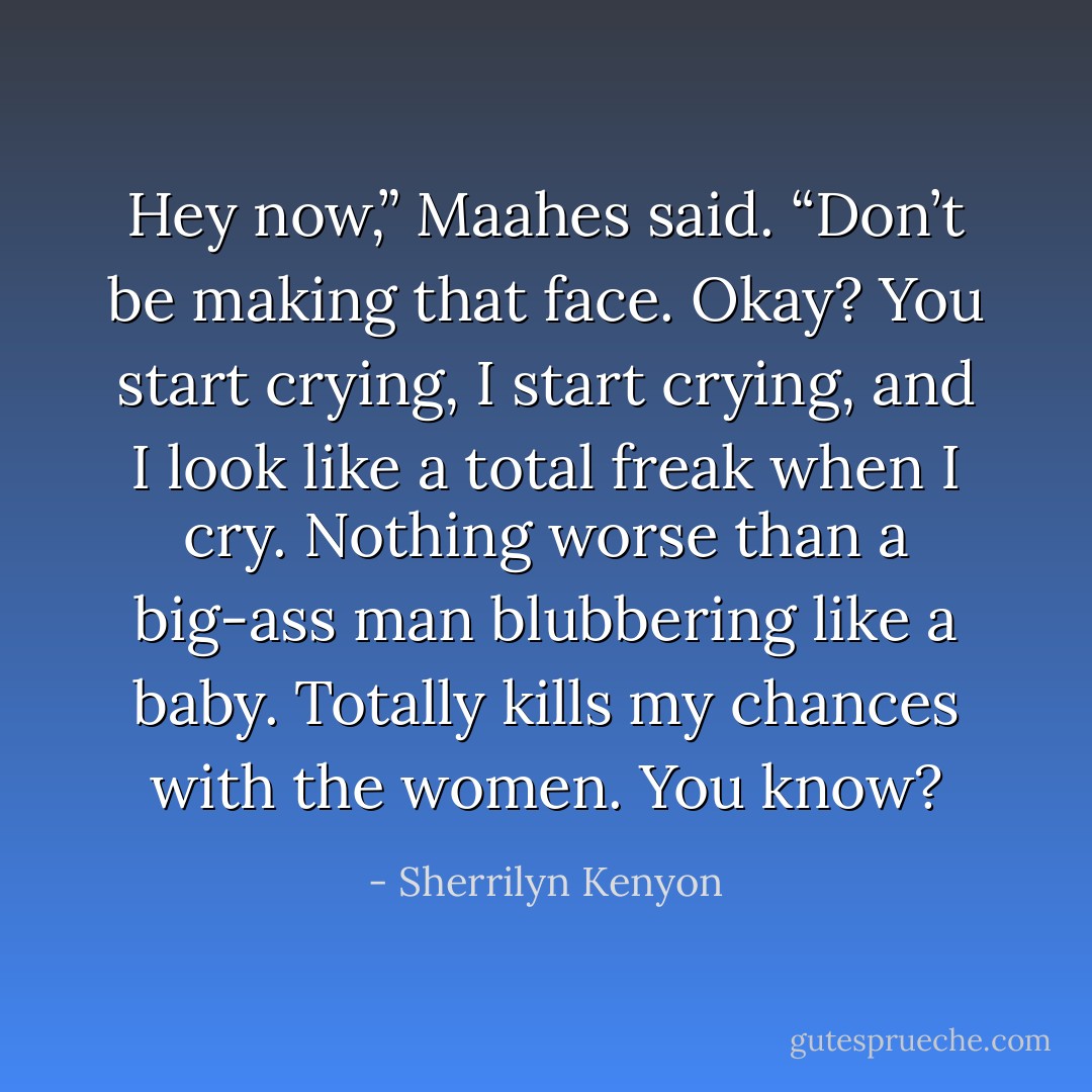 Hey now,” Maahes said. “Don’t be making that face. Okay? You start crying, I start crying, and I look like a total freak when I cry. Nothing worse than a big-ass man blubbering like a baby. Totally kills my chances with the women. You know? - Sherrilyn Kenyon