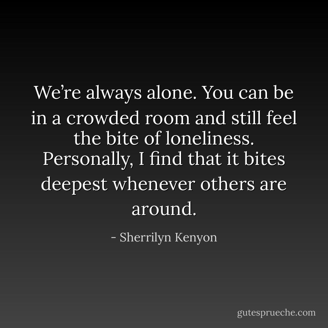 We’re always alone. You can be in a crowded room and still feel the bite of loneliness. Personally, I find that it bites deepest whenever others are around. - Sherrilyn Kenyon