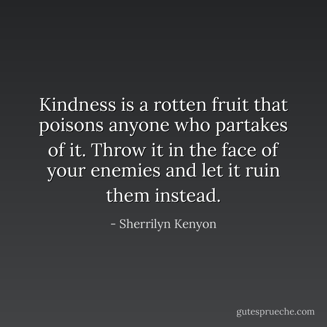 Kindness is a rotten fruit that poisons anyone who partakes of it. Throw it in the face of your enemies and let it ruin them instead. - Sherrilyn Kenyon