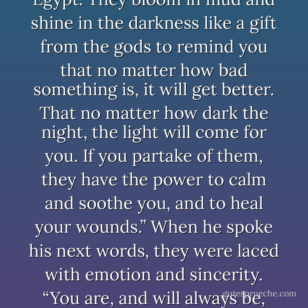 Why lily?”<br />“It’s the most sacred and beautiful of all flowers in Egypt. They bloom in mud and shine in the darkness like a gift from the gods to remind you that no matter how bad something is, it will get better. That no matter how dark the night, the light will come for you. If you partake of them, they have the power to calm and soothe you, and to heal your wounds.” When he spoke his next words, they were laced with emotion and sincerity. “You are, and will always be, my sšn. - Sherrilyn Kenyon