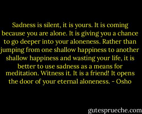 Sadness is silent, it is yours. It is coming because you are alone. It is giving you a chance to go deeper into your aloneness. Rather than jumping from one shallow happiness to another shallow happiness and wasting your life, it is better to use sadness as a means for meditation. Witness it. It is a friend! It opens the door of your eternal aloneness. - Osho
