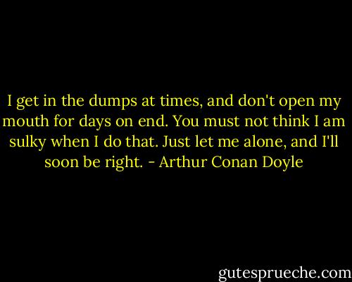 I get in the dumps at times, and don't open my mouth for days on end. You must not think I am sulky when I do that. Just let me alone, and I'll soon be right. - Arthur Conan Doyle