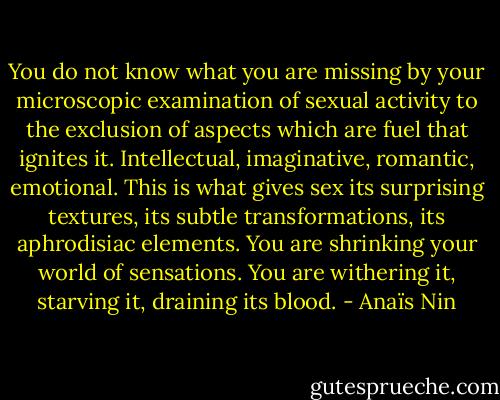 You do not know what you are missing by your microscopic examination of sexual activity to the exclusion of aspects which are fuel that ignites it. Intellectual, imaginative, romantic, emotional. This is what gives sex its surprising textures, its subtle transformations, its aphrodisiac elements. You are shrinking your world of sensations. You are withering it, starving it, draining its blood. - Anaïs Nin