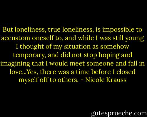But loneliness, true loneliness, is impossible to accustom oneself to, and while I was still young I thought of my situation as somehow temporary, and did not stop hoping and imagining that I would meet someone and fall in love...Yes, there was a time before I closed myself off to others. - Nicole Krauss