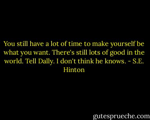 You still have a lot of time to make yourself be what you want. There's still lots of good in the world. Tell Dally. I don't think he knows. - S.E. Hinton