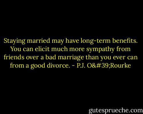 Staying married may have long-term benefits. You can elicit much more sympathy from friends over a bad marriage than you ever can from a good divorce. - P.J. O'Rourke