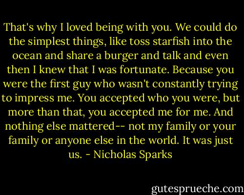 That's why I loved being with you. We could do the simplest things, like toss starfish into the ocean and share a burger and talk and even then I knew that I was fortunate. Because you were the first guy who wasn't constantly trying to impress me. You accepted who you were, but more than that, you accepted me for me. And nothing else mattered-- not my family or your family or anyone else in the world. It was just us. - Nicholas Sparks