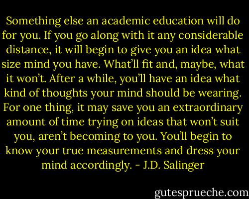 Something else an academic education will do for you. If you go along with it any considerable distance, it will begin to give you an idea what size mind you have. What’ll fit and, maybe, what it won’t. After a while, you’ll have an idea what kind of thoughts your mind should be wearing. For one thing, it may save you an extraordinary amount of time trying on ideas that won’t suit you, aren’t becoming to you. You’ll begin to know your true measurements and dress your mind accordingly. - J.D. Salinger