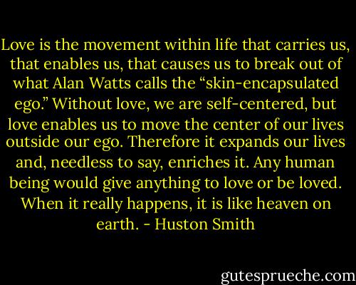 Love is the movement within life that carries us, that enables us, that causes us to break out of what Alan Watts calls the “skin-encapsulated ego.” Without love, we are self-centered, but love enables us to move the center of our lives outside our ego. Therefore it expands our lives and, needless to say, enriches it. Any human being would give anything to love or be loved. When it really happens, it is like heaven on earth. - Huston Smith