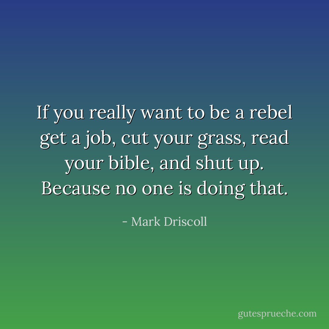 If you really want to be a rebel get a job, cut your grass, read your bible, and shut up. Because no one is doing that. - Mark Driscoll