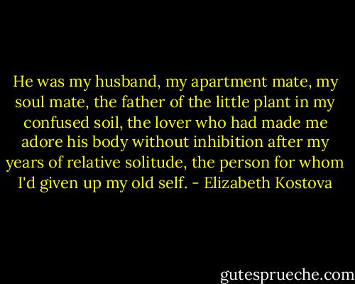 He was my husband, my apartment mate, my soul mate, the father of the little plant in my confused soil, the lover who had made me adore his body without inhibition after my years of relative solitude, the person for whom I'd given up my old self. - Elizabeth Kostova