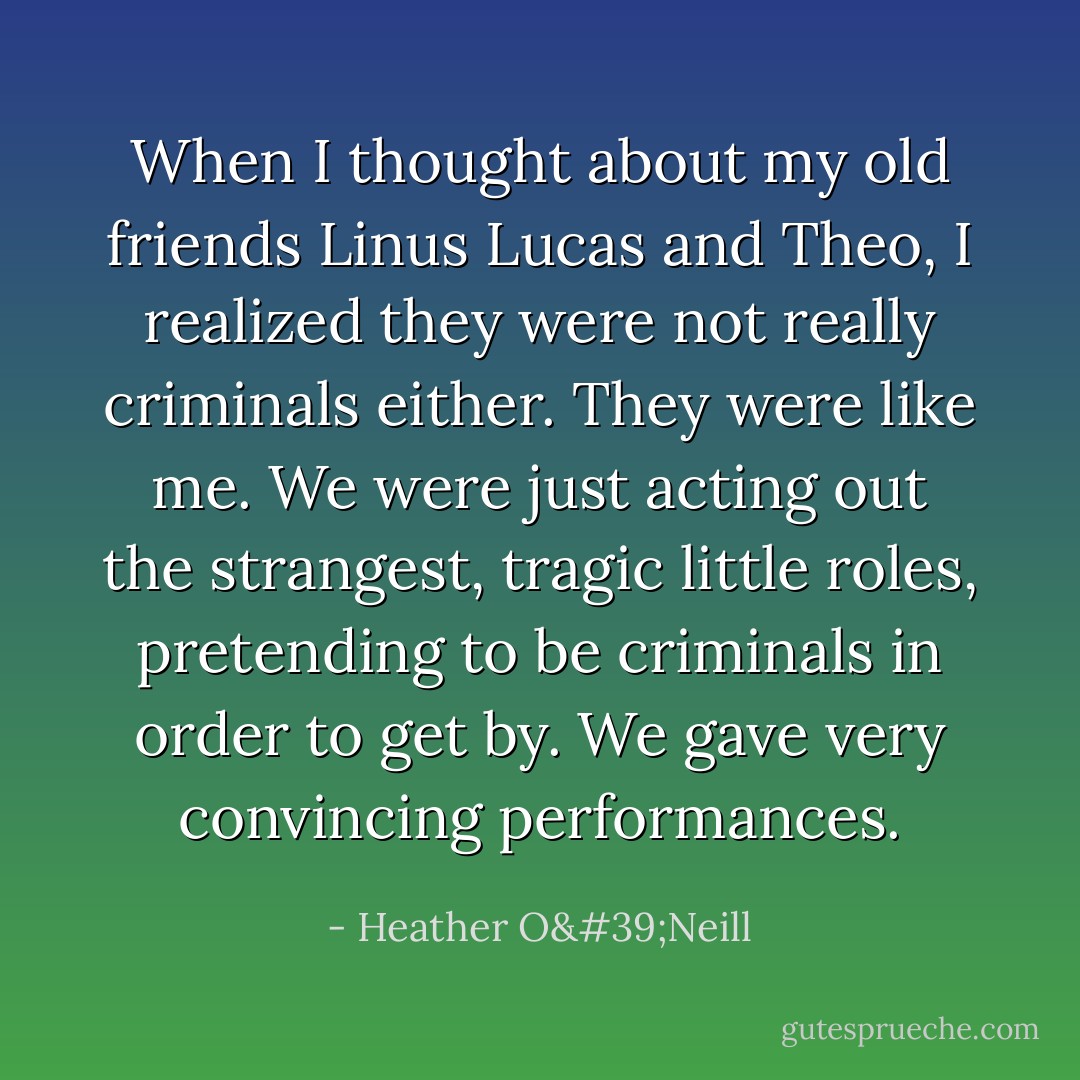 When I thought about my old friends Linus Lucas and Theo, I realized they were not really criminals either. They were like me. We were just acting out the strangest, tragic little roles, pretending to be criminals in order to get by. We gave very convincing performances. - Heather O'Neill