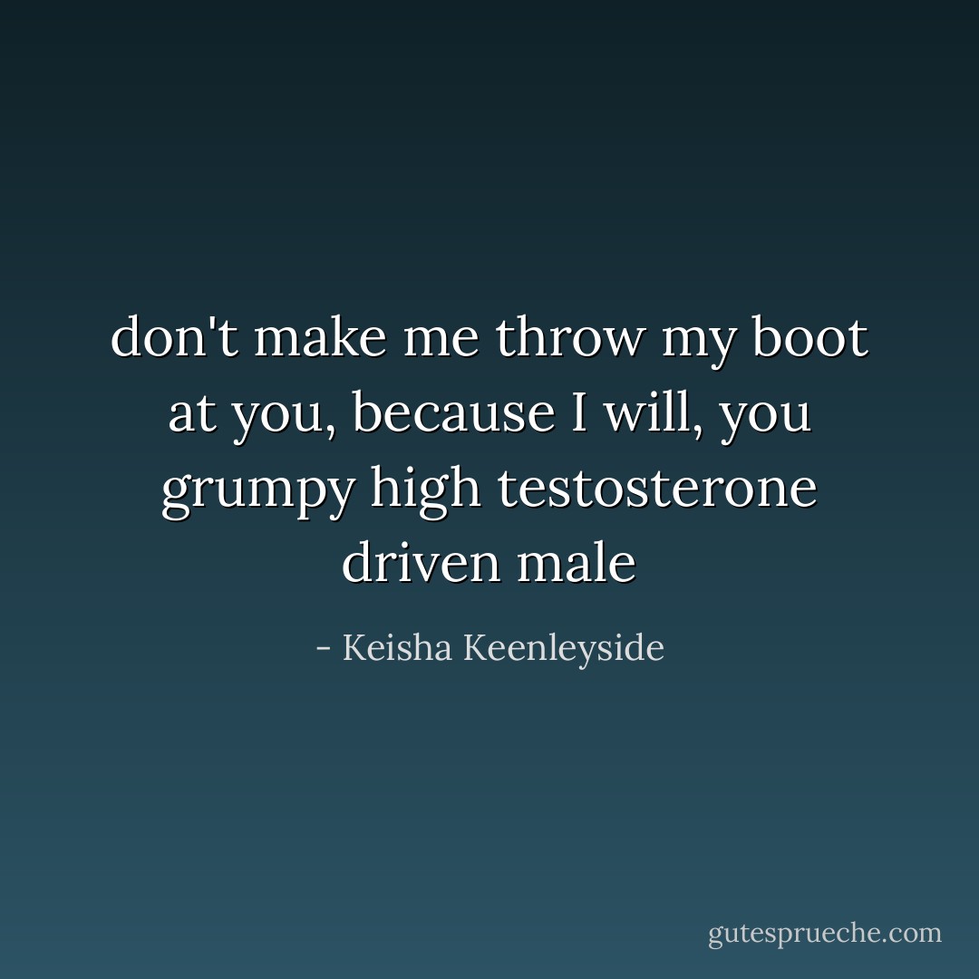 don't make me throw my boot at you, because I will, you grumpy high testosterone driven male - Keisha Keenleyside