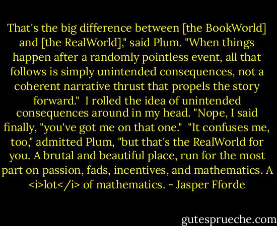 That's the big difference between [the BookWorld] and [the RealWorld]," said Plum. "When things happen after a randomly pointless event, all that follows is simply unintended consequences, not a coherent narrative thrust that propels the story forward."<br /><br />I rolled the idea of unintended consequences around in my head. "Nope, I said finally, "you've got me on that one."<br /><br />"It confuses me, too," admitted Plum, "but that's the RealWorld for you. A brutal and beautiful place, run for the most part on passion, fads, incentives, and mathematics. A <i>lot</i> of mathematics. - Jasper Fforde