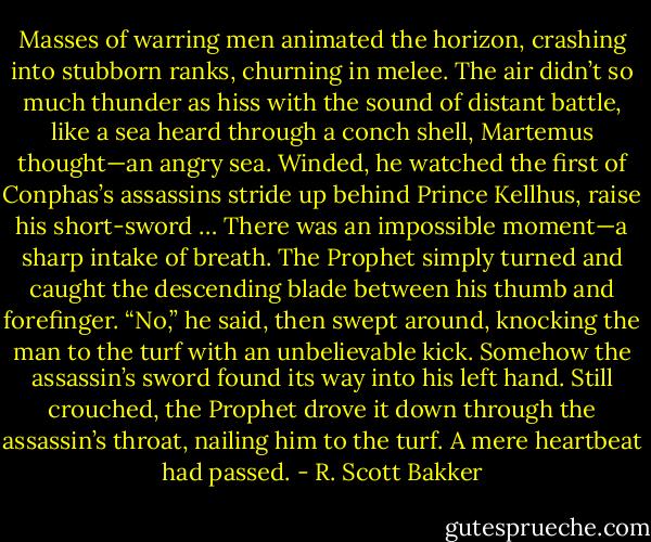 Masses of warring men animated the horizon, crashing into stubborn ranks, churning in melee. The air didn’t so much thunder as hiss with the sound of distant battle, like a sea heard through a conch shell, Martemus thought—an angry sea. Winded, he watched the first of Conphas’s assassins stride up behind Prince Kellhus, raise his short-sword …<br />There was an impossible moment—a sharp intake of breath.<br />The Prophet simply turned and caught the descending blade between his thumb and forefinger. “No,” he said, then swept around, knocking the man to the turf with an unbelievable kick. Somehow the assassin’s sword found its way into his left hand. Still crouched, the Prophet drove it down through the assassin’s throat, nailing him to the turf.<br />A mere heartbeat had passed. - R. Scott Bakker