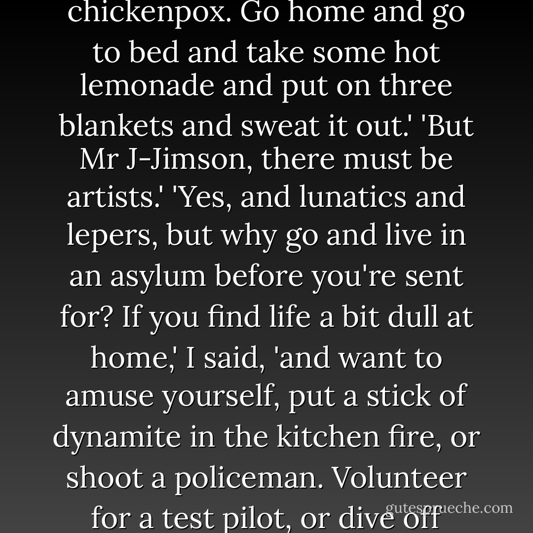 B-but, Mr Jimson, I w-want to be an artist.'<br />'Of course you do,' I said, 'everybody does once. But they get over it, thank God, like the measles and the chickenpox. Go home and go to bed and take some hot lemonade and put on three blankets and sweat it out.'<br />'But Mr J-Jimson, there must be artists.'<br />'Yes, and lunatics and lepers, but why go and live in an asylum before you're sent for? If you find life a bit dull at home,' I said, 'and want to amuse yourself, put a stick of dynamite in the kitchen fire, or shoot a policeman. Volunteer for a test pilot, or dive off Tower Bridge with five bob's worth of roman candles in each pocket. You'd get twice the fun at about one-tenth of the risk. - Joyce Cary