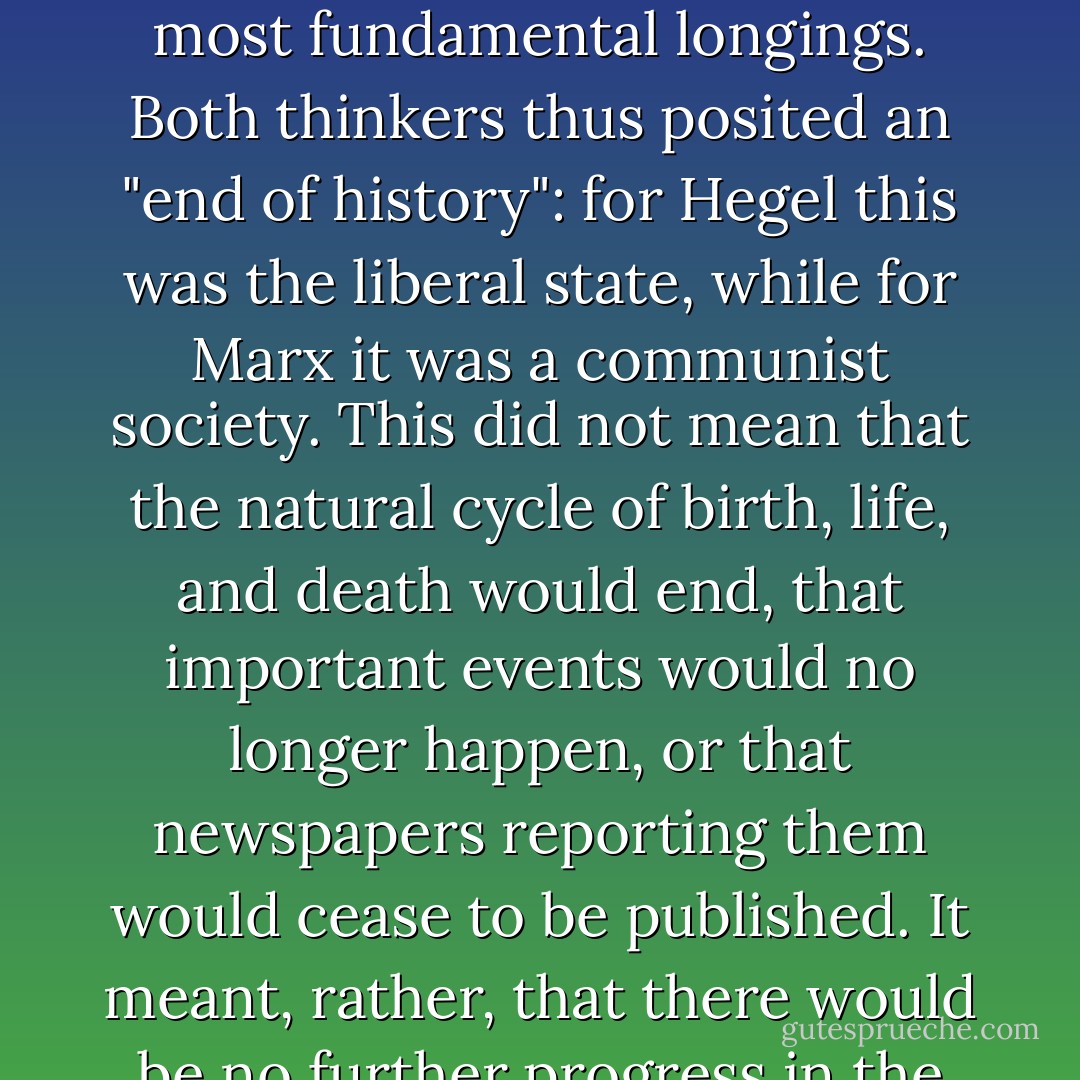 Both Hegel and Marx believed that the evolution of human societies was not open-ended, but would end when mankind had achieved a form of society that satisfied its deepest and most fundamental longings. Both thinkers thus posited an "end of history": for Hegel this was the liberal state, while for Marx it was a communist society. This did not mean that the natural cycle of birth, life, and death would end, that important events would no longer happen, or that newspapers reporting them would cease to be published. It meant, rather, that there would be no further progress in the development of underlying principles and institutions, because all of the really big questions had been settled. - Francis Fukuyama