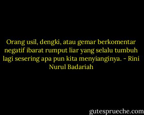 Orang usil, dengki, atau gemar berkomentar negatif ibarat rumput liar yang selalu tumbuh lagi sesering apa pun kita menyianginya. - Rini Nurul Badariah