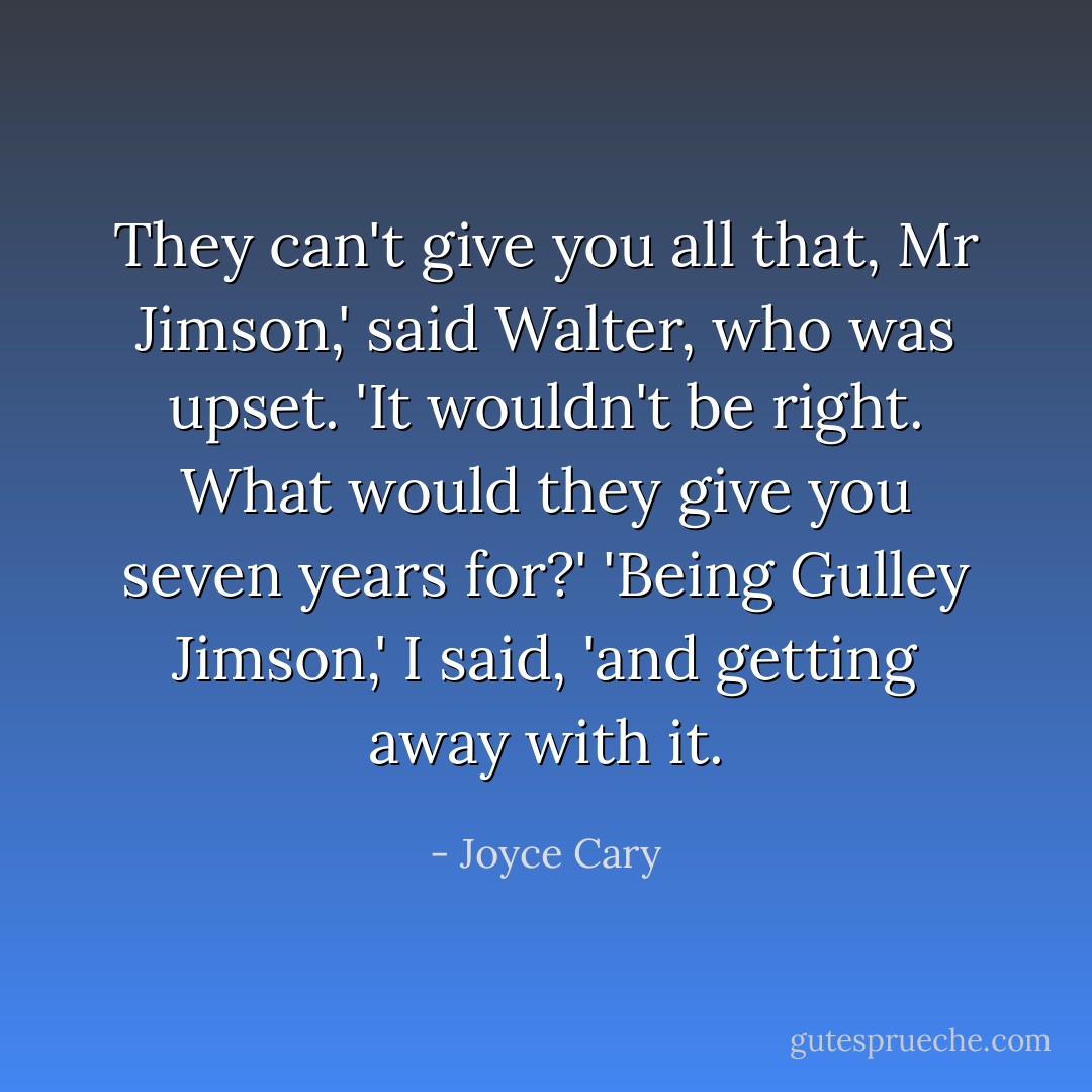 They can't give you all that, Mr Jimson,' said Walter, who was upset. 'It wouldn't be right. What would they give you seven years for?'<br />'Being Gulley Jimson,' I said, 'and getting away with it. - Joyce Cary