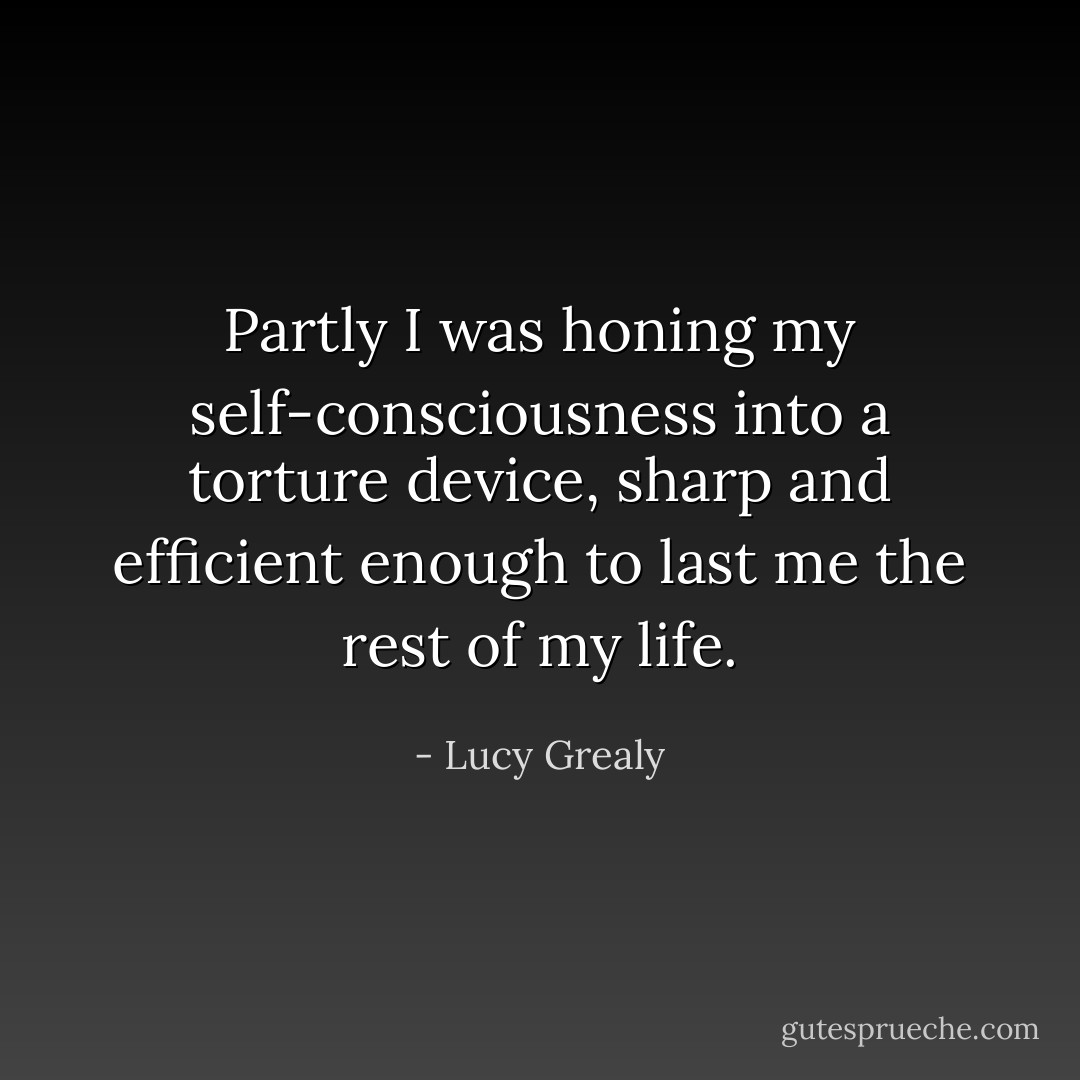 Partly I was honing my self-consciousness into a torture device, sharp and efficient enough to last me the rest of my life. - Lucy Grealy