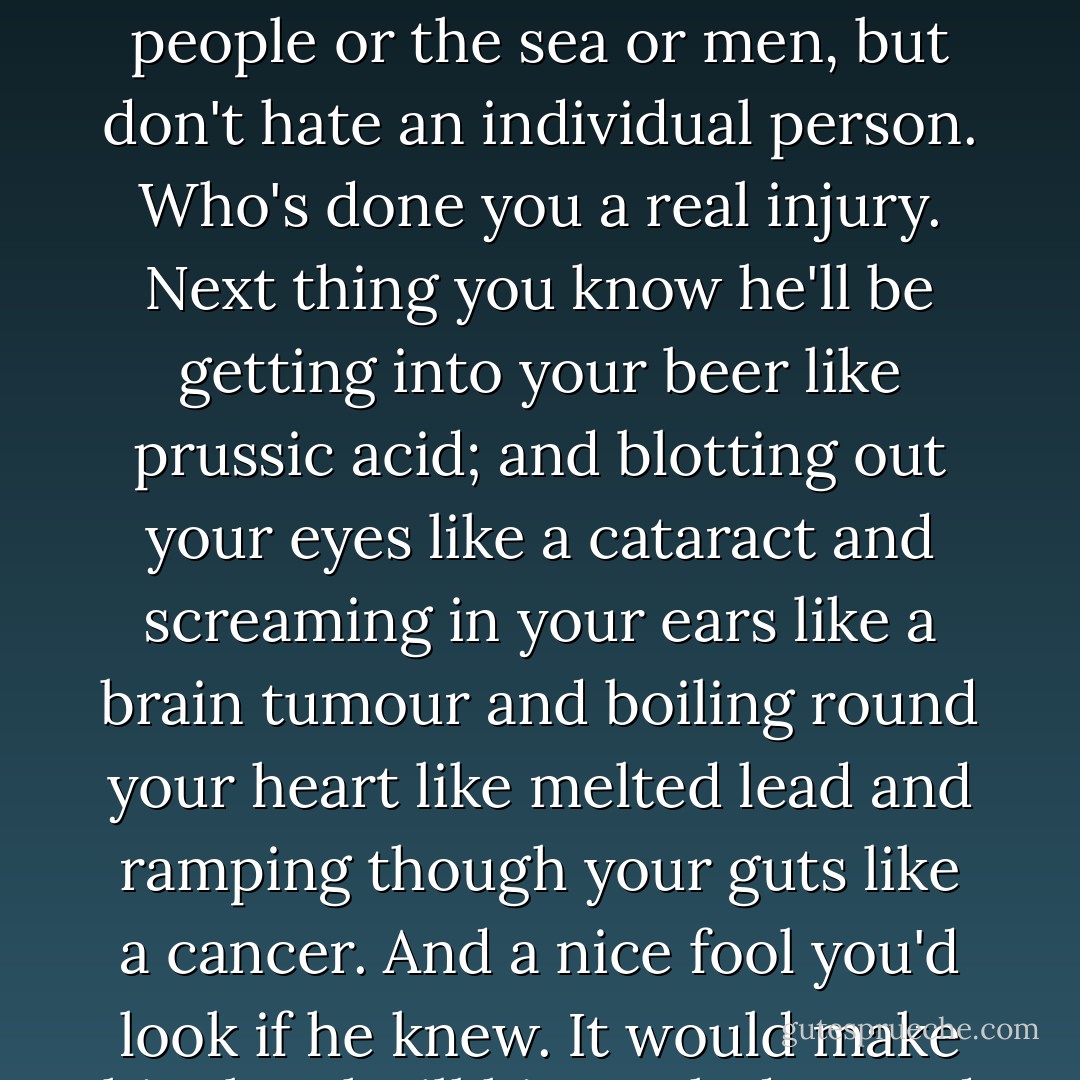 You take a straight tip from the stable, Cokey, if you must hate, hate the government or the people or the sea or men, but don't hate an individual person. Who's done you a real injury. Next thing you know he'll be getting into your beer like prussic acid; and blotting out your eyes like a cataract and screaming in your ears like a brain tumour and boiling round your heart like melted lead and ramping though your guts like a cancer. And a nice fool you'd look if he knew. It would make him laugh till his teeth dropped out; from old age. - Joyce Cary