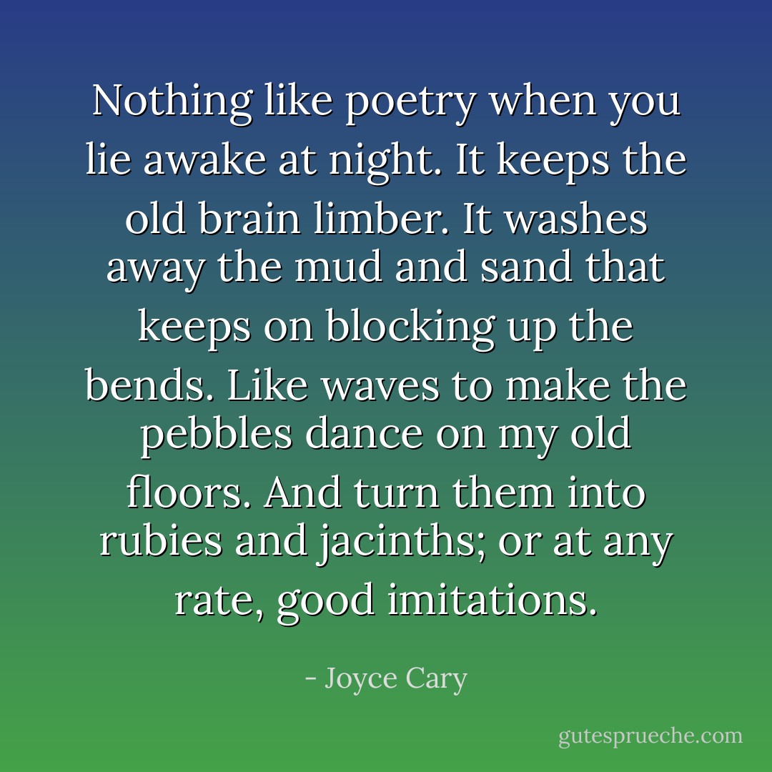 Nothing like poetry when you lie awake at night. It keeps the old brain limber. It washes away the mud and sand that keeps on blocking up the bends.<br />Like waves to make the pebbles dance on my old floors. And turn them into rubies and jacinths; or at any rate, good imitations. - Joyce Cary
