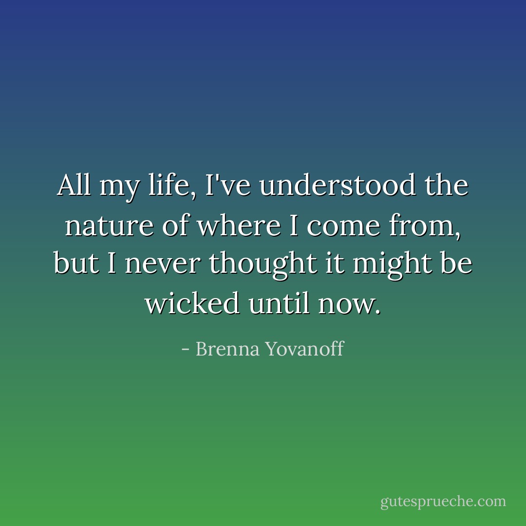 All my life, I've understood the nature of where I come from, but I never thought it might be wicked until now. - Brenna Yovanoff