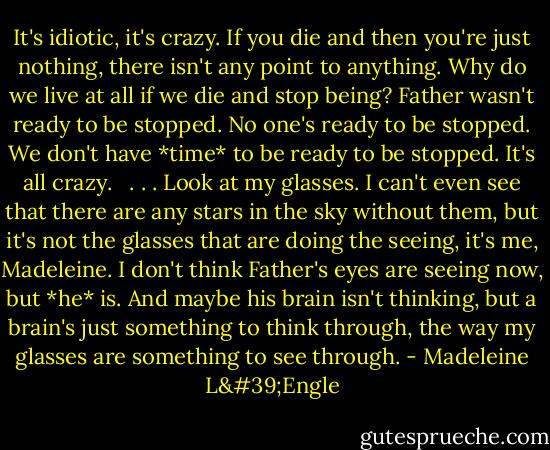 It's idiotic, it's crazy. If you die and then you're just nothing, there isn't any point to anything. Why do we live at all if we die and stop being? Father wasn't ready to be stopped. No one's ready to be stopped. We don't have *time* to be ready to be stopped. It's all crazy. <br /><br />. . . Look at my glasses. I can't even see that there are any stars in the sky without them, but it's not the glasses that are doing the seeing, it's me, Madeleine. I don't think Father's eyes are seeing now, but *he* is. And maybe his brain isn't thinking, but a brain's just something to think through, the way my glasses are something to see through. - Madeleine L'Engle