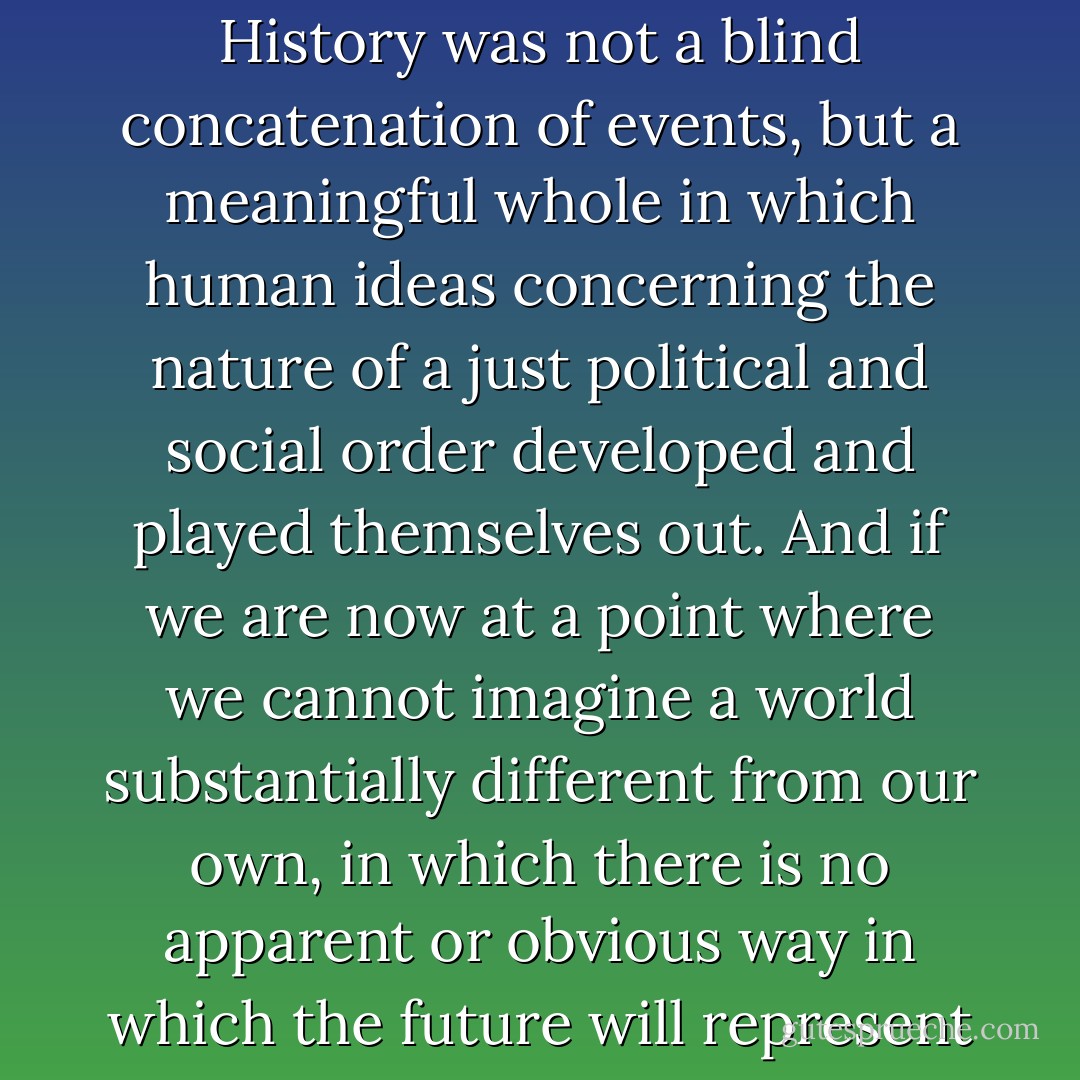 recent events compel us to raise anew. From the beginning, the<br />most serious and systematic attempts to write Universal Histories saw the central issue in history as the development of Freedom. History was not a blind concatenation of events, but a meaningful whole in which human ideas concerning the nature of a just political and social order developed and played themselves out. And if we are now at a point where we cannot imagine a world substantially different from our own, in which there is no apparent or obvious way in which the future will represent a fundamental improvement over our current order, then we must also take into consideration the possibility that History itself might be at an end. - Francis Fukuyama