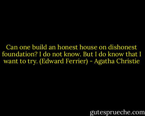 Can one build an honest house on dishonest foundation? I do not know. But I do know that I want to try. (Edward Ferrier) - Agatha Christie