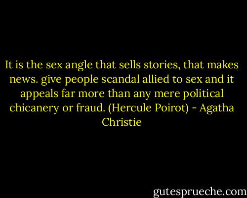 It is the sex angle that sells stories, that makes news. give people scandal allied to sex and it appeals far more than any mere political chicanery or fraud. (Hercule Poirot) - Agatha Christie