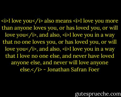 <i>I love you</i> also means <i>I love you more than anyone loves you, or has loved you, or will love you</i>, and also, <i>I love you in a way that no one loves you, or has loved you, or will love you</i>, and also, <i>I love you in a way that I love no one else, and never have loved anyone else, and never will love anyone else.</i> - Jonathan Safran Foer