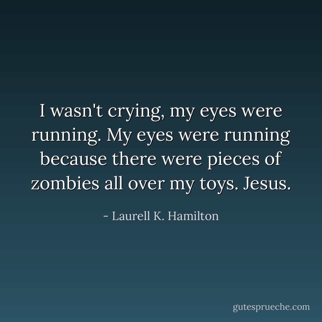 I wasn't crying, my eyes were running. My eyes were running because there were pieces of zombies all over my toys. Jesus. - Laurell K. Hamilton