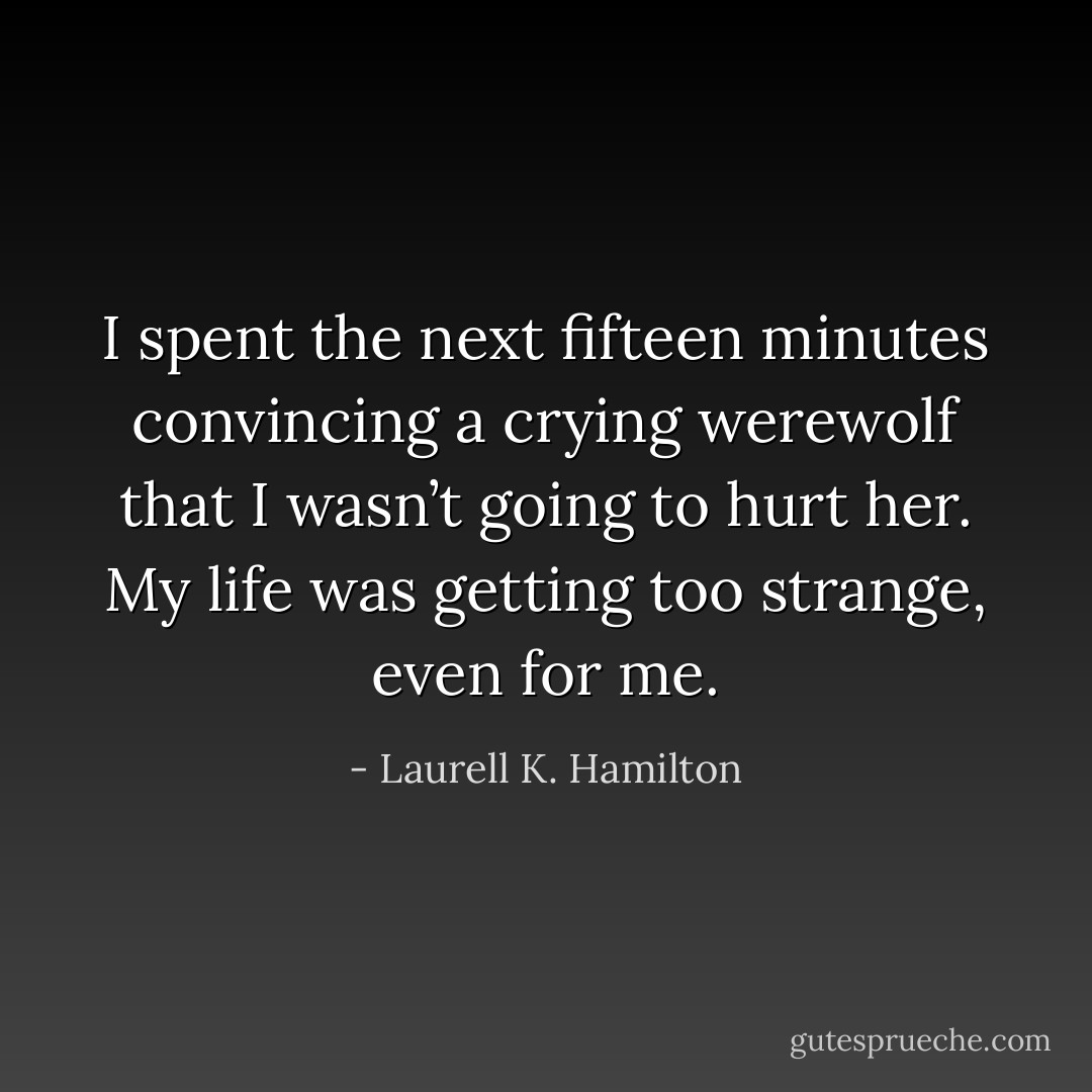 I spent the next fifteen minutes convincing a crying werewolf that I wasn’t going to hurt her. My life was getting too strange, even for me. - Laurell K. Hamilton