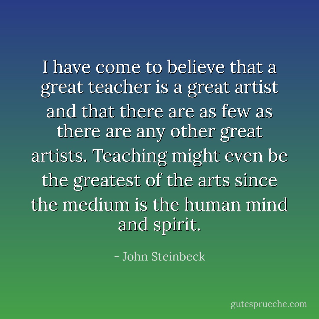 I have come to believe that a great teacher is a great artist and that there are as few as there are any other great artists. Teaching might even be the greatest of the arts since the medium is the human mind and spirit. - John Steinbeck