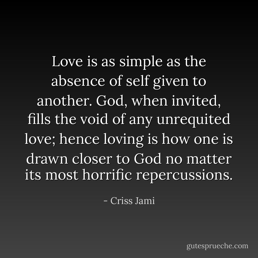 Love is as simple as the absence of self given to another. God, when invited, fills the void of any unrequited love; hence loving is how one is drawn closer to God no matter its most horrific repercussions. - Criss Jami