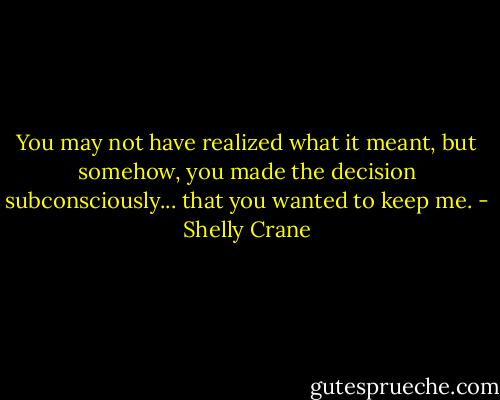 You may not have realized what it meant, but somehow, you made the decision subconsciously... that you wanted to keep me. - Shelly Crane