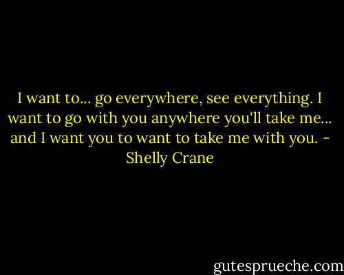I want to... go everywhere, see everything. I want to go with you anywhere you'll take me... and I want you to want to take me with you. - Shelly Crane