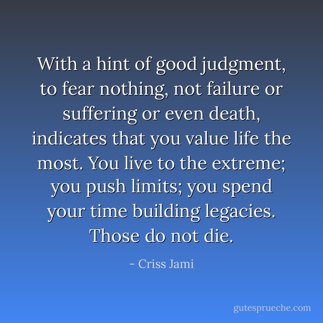 With a hint of good judgment, to fear nothing, not failure or suffering or even death, indicates that you value life the most. You live to the extreme; you push limits; you spend your time building legacies. Those do not die. - Criss Jami
