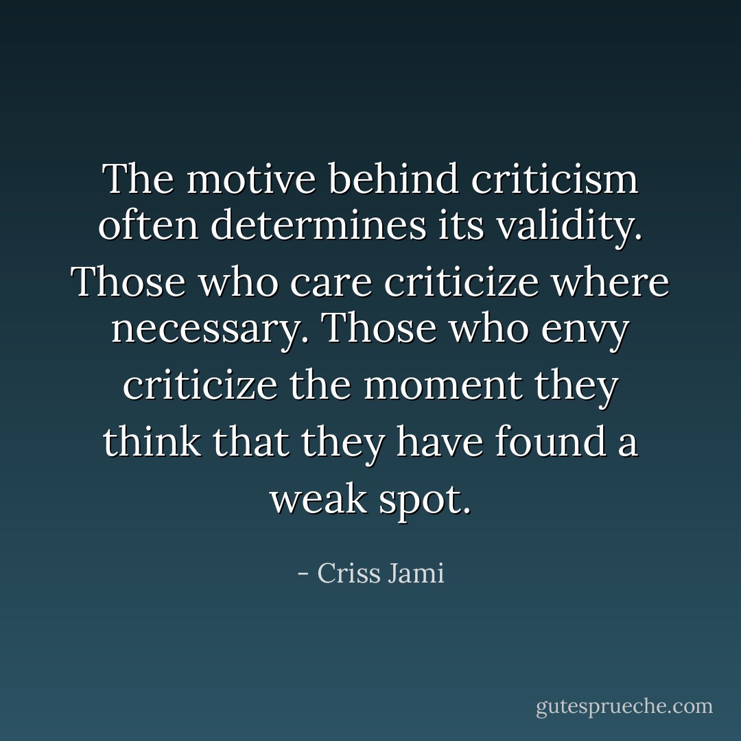 The motive behind criticism often determines its validity. Those who care criticize where necessary. Those who envy criticize the moment they think that they have found a weak spot. - Criss Jami