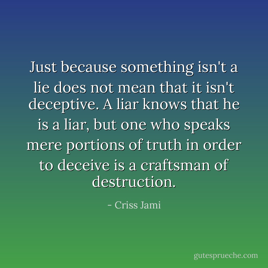 Just because something isn't a lie does not mean that it isn't deceptive. A liar knows that he is a liar, but one who speaks mere portions of truth in order to deceive is a craftsman of destruction. - Criss Jami