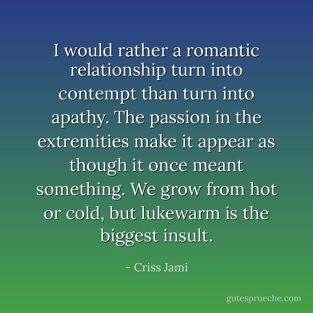 I would rather a romantic relationship turn into contempt than turn into apathy. The passion in the extremities make it appear as though it once meant something. We grow from hot or cold, but lukewarm is the biggest insult. - Criss Jami