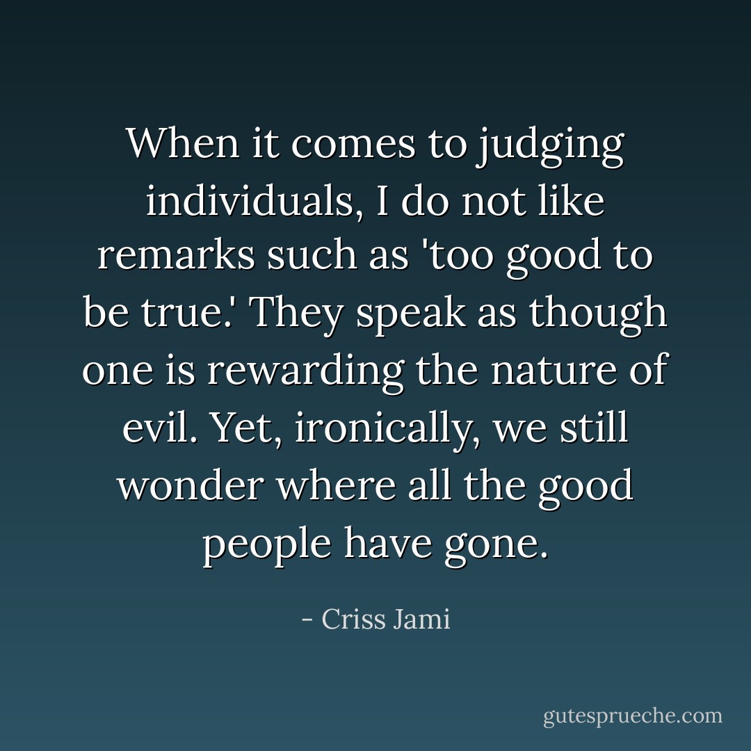 When it comes to judging individuals, I do not like remarks such as 'too good to be true.' They speak as though one is rewarding the nature of evil. Yet, ironically, we still wonder where all the good people have gone. - Criss Jami